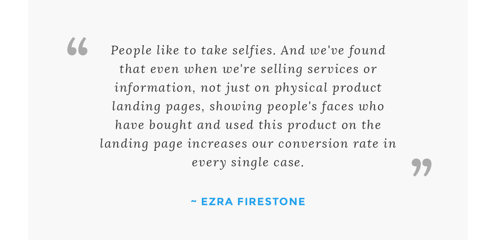 “People like to take selfies. And we've found that even when we're selling services or information, not just on physical product landing pages, showing people's faces who have bought and used this product on the landing page increases our conversion rate in every single case.” - Ezra Firestone